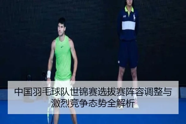 中国羽毛球队世锦赛选拔赛阵容调整与激烈竞争态势全解析